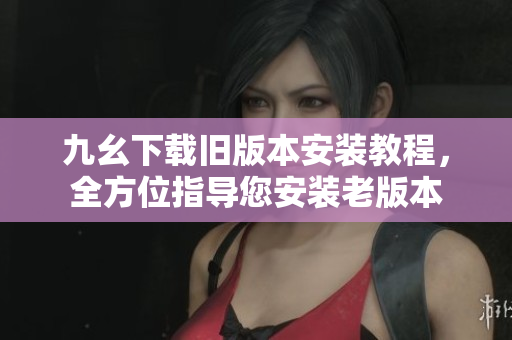 九幺下載舊版本安裝教程，全方位指導您安裝老版本