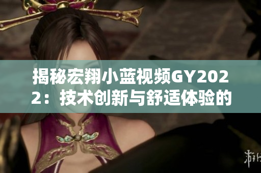 揭秘宏翔小藍視頻GY2022：技術(shù)創(chuàng)新與舒適體驗的完美結(jié)合