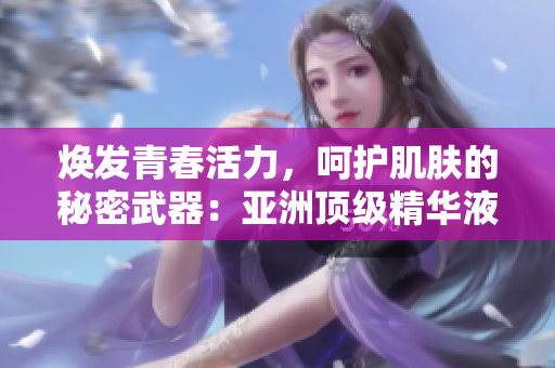 煥發(fā)青春活力，呵護(hù)肌膚的秘密武器：亞洲頂級精華液揭示的護(hù)膚奇跡