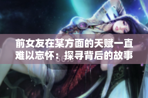 前女友在某方面的天賦一直難以忘懷：探尋背后的故事