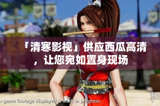 「清寒影視」供應(yīng)西瓜高清，讓您宛如置身現(xiàn)場