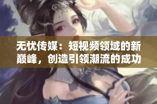 無憂傳媒：短視頻領(lǐng)域的新巔峰，創(chuàng)造引領(lǐng)潮流的成功之路