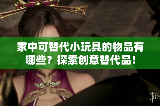 家中可替代小玩具的物品有哪些？探索創(chuàng)意替代品！