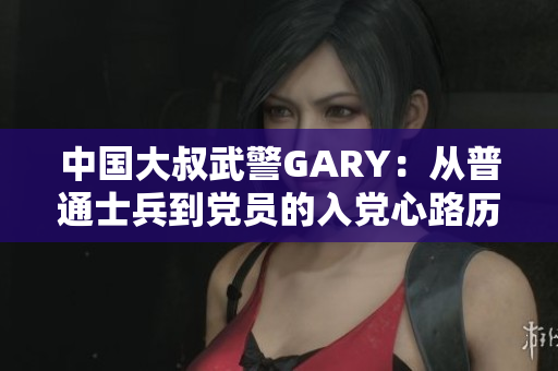 中國大叔武警GARY：從普通士兵到黨員的入黨心路歷程