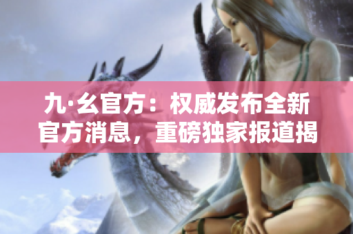 九·幺官方：權(quán)威發(fā)布全新官方消息，重磅獨(dú)家報(bào)道揭秘內(nèi)幕