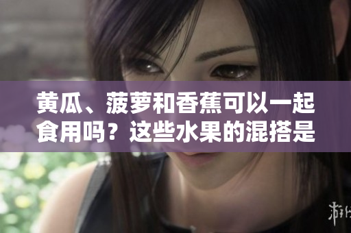 黃瓜、菠蘿和香蕉可以一起食用嗎？這些水果的混搭是否有益健康？