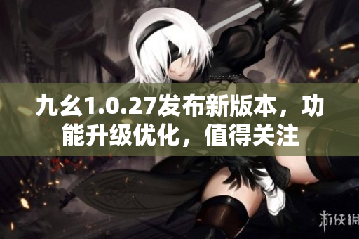 九幺1.0.27發(fā)布新版本，功能升級優(yōu)化，值得關(guān)注