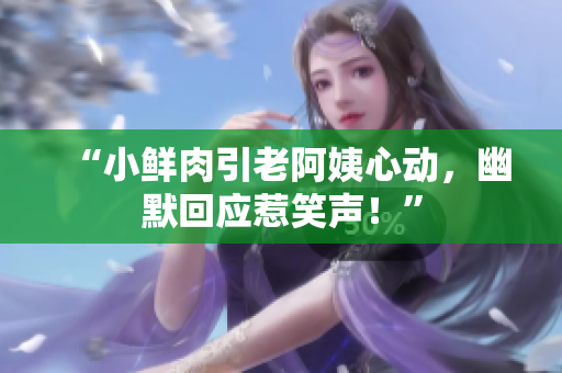“小鮮肉引老阿姨心動，幽默回應(yīng)惹笑聲！”