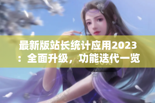最新版站長統(tǒng)計(jì)應(yīng)用2023：全面升級，功能迭代一覽