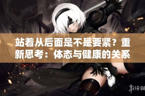 站著從后面是不是要緊？重新思考：體態(tài)與健康的關(guān)系
