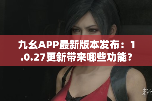 九幺APP最新版本發(fā)布：1.0.27更新帶來哪些功能？
