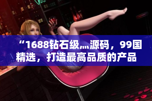 “1688鉆石級灬源碼，99國精選，打造最高品質(zhì)的產(chǎn)品體驗”