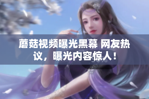 蘑菇視頻曝光黑幕 網(wǎng)友熱議，曝光內(nèi)容驚人！