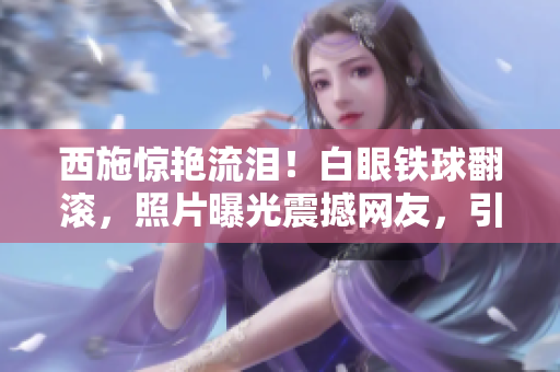 西施驚艷流淚！白眼鐵球翻滾，照片曝光震撼網(wǎng)友，引發(fā)熱議