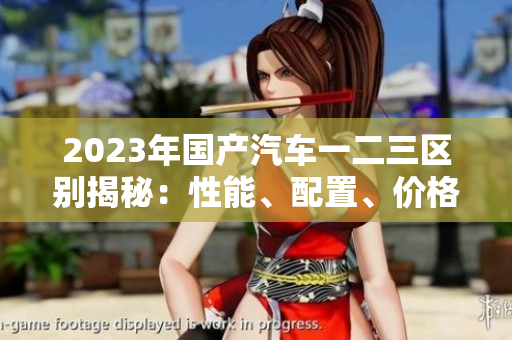 2023年國(guó)產(chǎn)汽車(chē)一二三區(qū)別揭秘：性能、配置、價(jià)格對(duì)比詳解