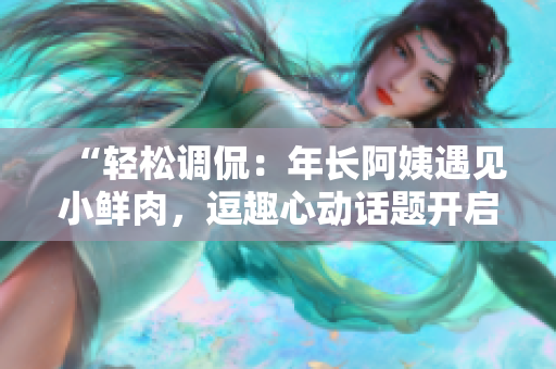 “輕松調(diào)侃：年長阿姨遇見小鮮肉，逗趣心動話題開啟！”