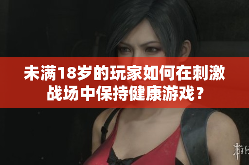 未滿18歲的玩家如何在刺激戰(zhàn)場中保持健康游戲？