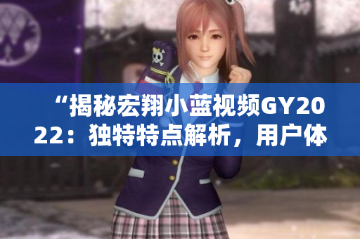 “揭秘宏翔小藍(lán)視頻GY2022：獨(dú)特特點(diǎn)解析，用戶體驗(yàn)全面升級！”