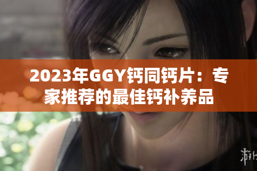 2023年GGY鈣同鈣片：專家推薦的最佳鈣補養(yǎng)品