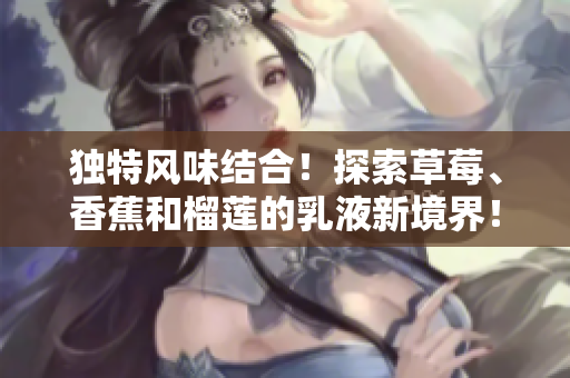 獨(dú)特風(fēng)味結(jié)合！探索草莓、香蕉和榴蓮的乳液新境界！