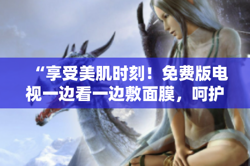 “享受美肌時(shí)刻！免費(fèi)版電視一邊看一邊敷面膜，呵護(hù)肌膚輕松GET！”
