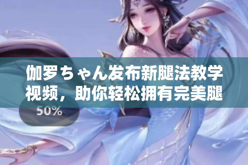 伽羅ちゃん發(fā)布新腿法教學(xué)視頻，助你輕松擁有完美腿部線條！
