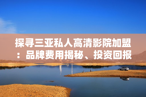 探尋三亞私人高清影院加盟：品牌費(fèi)用揭秘、投資回報(bào)率分析與加盟優(yōu)勢(shì)詳解