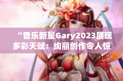 “音樂(lè)新星Gary2023展現(xiàn)多彩天賦：絢麗創(chuàng)作令人驚艷！”