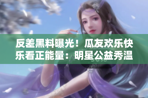 反差黑料曝光！瓜友歡樂快樂看正能量：明星公益秀溫暖心靈，用行動傳遞愛心，網(wǎng)友送上點(diǎn)贊和熱情助力。