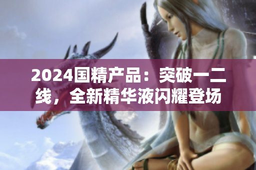 2024國精產(chǎn)品：突破一二線，全新精華液閃耀登場