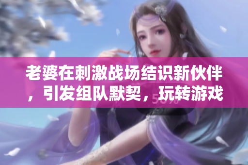 老婆在刺激戰(zhàn)場結(jié)識新伙伴，引發(fā)組隊默契，玩轉(zhuǎn)游戲樂趣