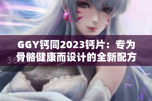 GGY鈣同2023鈣片：專為骨骼健康而設(shè)計(jì)的全新配方