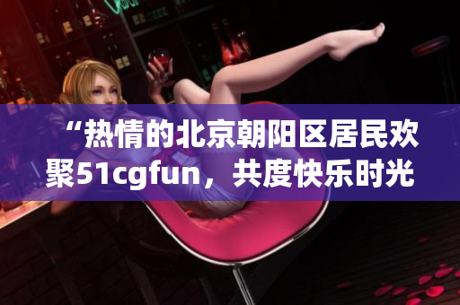 “熱情的北京朝陽區(qū)居民歡聚51cgfun，共度快樂時(shí)光”