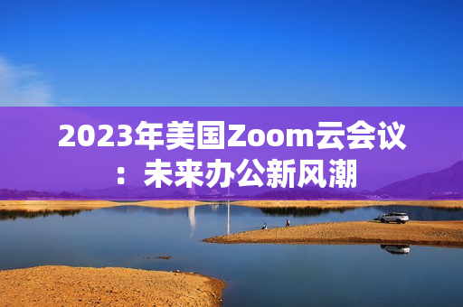 2023年美國(guó)Zoom云會(huì)議：未來(lái)辦公新風(fēng)潮