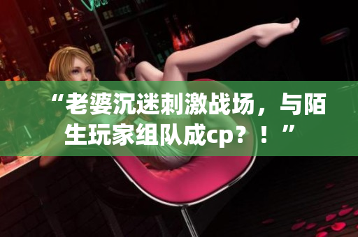 “老婆沉迷刺激戰(zhàn)場(chǎng)，與陌生玩家組隊(duì)成cp？！”