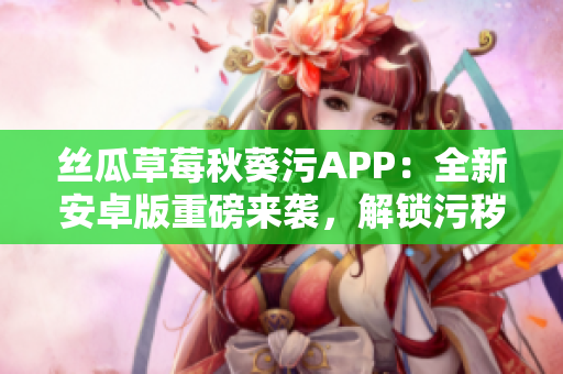 絲瓜草莓秋葵污APP：全新安卓版重磅來襲，解鎖污穢樂趣，盡情暢享！