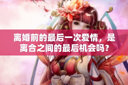 離婚前的最后一次愛情，是離合之間的最后機會嗎？
