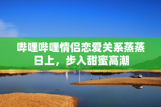嗶哩嗶哩情侶戀愛關(guān)系蒸蒸日上，步入甜蜜高潮