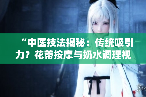 “中醫(yī)技法揭秘：傳統(tǒng)吸引力？花蒂按摩與奶水調(diào)理視頻公開”