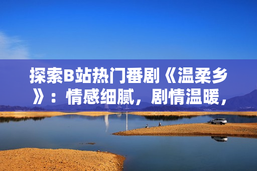 探索B站熱門番劇《溫柔鄉(xiāng)》：情感細(xì)膩，劇情溫暖，觀眾熱情高漲