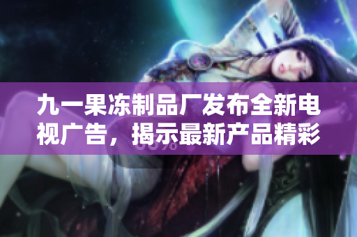 九一果凍制品廠發(fā)布全新電視廣告，揭示最新產(chǎn)品精彩亮點