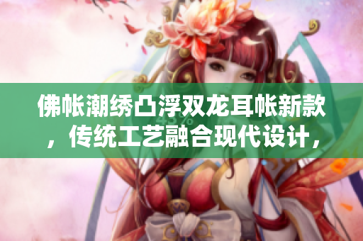 佛帳潮繡凸浮雙龍耳帳新款，傳統(tǒng)工藝融合現(xiàn)代設(shè)計，精致細膩，凸顯高端品質(zhì)。