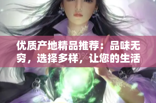 優(yōu)質(zhì)產(chǎn)地精品推薦：品味無窮，選擇多樣，讓您的生活更加豐富多彩！