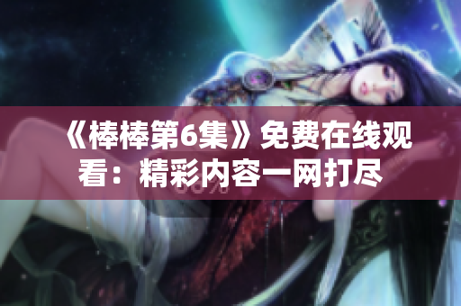 《棒棒第6集》免費(fèi)在線觀看：精彩內(nèi)容一網(wǎng)打盡