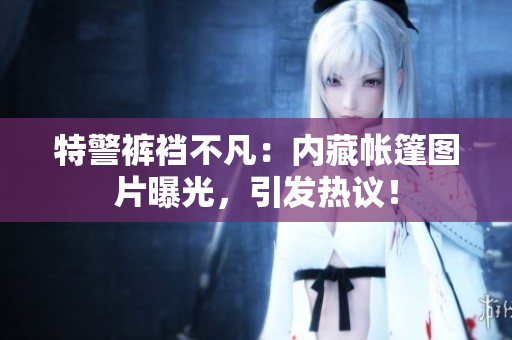 特警褲襠不凡：內(nèi)藏帳篷圖片曝光，引發(fā)熱議！