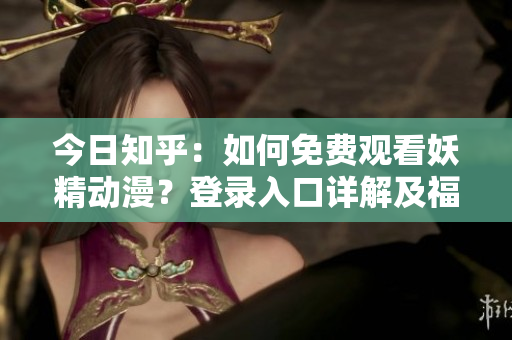 今日知乎：如何免費觀看妖精動漫？登錄入口詳解及福利分享