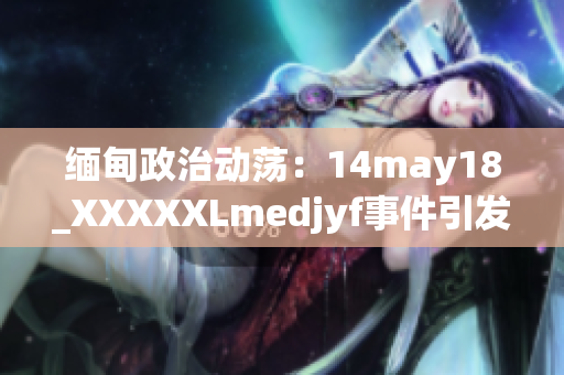 緬甸政治動蕩：14may18_XXXXXLmedjyf事件引發(fā)的深刻影響