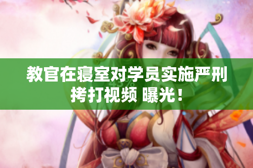 教官在寢室對(duì)學(xué)員實(shí)施嚴(yán)刑拷打視頻 曝光！