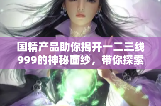 國精產(chǎn)品助你揭開一二三線999的神秘面紗，帶你探索更多可能性！