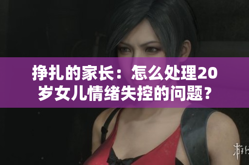 掙扎的家長：怎么處理20歲女兒情緒失控的問題？
